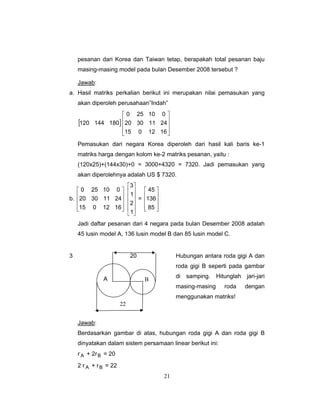 21
pesanan dari Korea dan Taiwan tetap, berapakah total pesanan baju
masing-masing model pada bulan Desember 2008 tersebut ?
Jawab:
a. Hasil matriks perkalian berikut ini merupakan nilai pemasukan yang
akan diperoleh perusahaan”Indah”
[ ]180144120
⎥
⎥
⎥
⎦
⎤
⎢
⎢
⎢
⎣
⎡
1612015
24113020
010250
Pemasukan dari negara Korea diperoleh dari hasil kali baris ke-1
matriks harga dengan kolom ke-2 matriks pesanan, yaitu :
(120x25)+(144x30)+0 = 3000+4320 = 7320. Jadi pemasukan yang
akan diperolehnya adalah US $ 7320.
b.
⎥
⎥
⎥
⎦
⎤
⎢
⎢
⎢
⎣
⎡
1612015
24113020
010250
⎥
⎥
⎥
⎥
⎦
⎤
⎢
⎢
⎢
⎢
⎣
⎡
1
2
1
3
=
⎥
⎥
⎥
⎦
⎤
⎢
⎢
⎢
⎣
⎡
85
136
45
Jadi daftar pesanan dari 4 negara pada bulan Desember 2008 adalah
45 lusin model A, 136 lusin model B dan 85 lusin model C.
3 20 Hubungan antara roda gigi A dan
roda gigi B seperti pada gambar
di samping. Hitunglah jari-jari
masing-masing roda dengan
menggunakan matriks!
Jawab:
Berdasarkan gambar di atas, hubungan roda gigi A dan roda gigi B
dinyatakan dalam sistem persamaan linear berikut ini:
r A + 2rB = 20
2 r A + rB = 22
A B
22
 