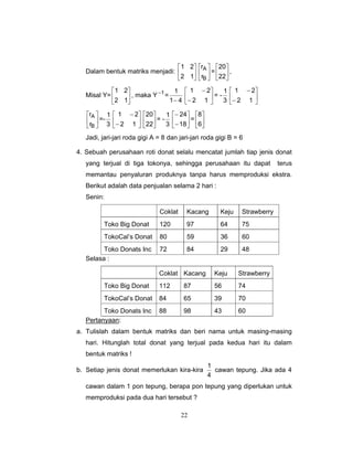 22
Dalam bentuk matriks menjadi: ⎥
⎦
⎤
⎢
⎣
⎡
12
21
⎥
⎦
⎤
⎢
⎣
⎡
B
A
r
r
= ⎥
⎦
⎤
⎢
⎣
⎡
22
20
,
Misal Y= ⎥
⎦
⎤
⎢
⎣
⎡
12
21
, maka Y 1−
=
41
1
− ⎥
⎦
⎤
⎢
⎣
⎡
−
−
12
21
= -
3
1
⎥
⎦
⎤
⎢
⎣
⎡
−
−
12
21
⎥
⎦
⎤
⎢
⎣
⎡
B
A
r
r
=-
3
1
⎥
⎦
⎤
⎢
⎣
⎡
−
−
12
21
⎥
⎦
⎤
⎢
⎣
⎡
22
20
= -
3
1
⎥
⎦
⎤
⎢
⎣
⎡
−
−
18
24
= ⎥
⎦
⎤
⎢
⎣
⎡
6
8
Jadi, jari-jari roda gigi A = 8 dan jari-jari roda gigi B = 6
4. Sebuah perusahaan roti donat selalu mencatat jumlah tiap jenis donat
yang terjual di tiga tokonya, sehingga perusahaan itu dapat terus
memantau penyaluran produknya tanpa harus memproduksi ekstra.
Berikut adalah data penjualan selama 2 hari :
Senin:
Coklat Kacang Keju Strawberry
Toko Big Donat 120 97 64 75
TokoCal’s Donat 80 59 36 60
Toko Donats Inc 72 84 29 48
Selasa :
Coklat Kacang Keju Strawberry
Toko Big Donat 112 87 56 74
TokoCal’s Donat 84 65 39 70
Toko Donats Inc 88 98 43 60
Pertanyaan:
a. Tulislah dalam bentuk matriks dan beri nama untuk masing-masing
hari. Hitunglah total donat yang terjual pada kedua hari itu dalam
bentuk matriks !
b. Setiap jenis donat memerlukan kira-kira
4
1
cawan tepung. Jika ada 4
cawan dalam 1 pon tepung, berapa pon tepung yang diperlukan untuk
memproduksi pada dua hari tersebut ?
 
