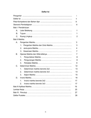 ii
Daftar Isi
Pengantar ................................................................................................... i
Daftar Isi ..................................................................................................... ii
Peta Kompetensi dan Bahan Ajar ............................................................... iii
Skenario Pembelajaran …………………………………………………………. iii
Bab I Pendahuluan
A. Latar Belakang ………………………………………………………… 1
B. Tujuan…………………………………………………………………… 1
C. Ruang Lingkup……………………………..………………………….. 2
Bab II Matriks
A. Pengertian Matriks…………………..………………………………… 3
1. Pengertian Matriks dan Ordo Matriks ……………………..…… 3
2. Jenis-jenis Matriks ………………………………………………. 4
3. Kesamaan Matriks ………………………………………………. 7
B. Operasi Matriks dan Sifat-sifatnya…………………………………… 7
1. Penjumlahan Matriks …………………………………………… 8
2. Pengurangan Matriks ………………………………………….. 8
3. Perkalian Matriks ……………………………………………….. 9
C. Determinan Matriks………………..………………………………….. 12
1. Determinan matriks berordo 2x2 ………………………………. 13
2. Determinan matriks berordo 3x3 ………………………………. 13
3. Adjoin Matriks ……………………………………………………. 15
D. Invers Matriks………………………………………………..…………. 16
1. Invers matriks berordo 2x2 ……………………………………. 17
2. Invers matriks berordo 3x3 ……………………………………. 17
Bab III Aplikasi Matriks…………………..……………………………………. 19
Lembar Kerja …………………………………………………………………... 25
Bab IV. Penutup ……………………………………………………………….. 27
Daftar Pustaka …………………………………………………………………. 28
 