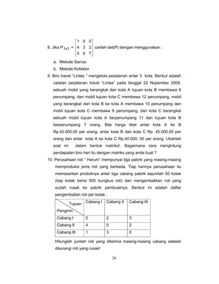 26
8. Jika P 3x3 =
⎥
⎥
⎥
⎦
⎤
⎢
⎢
⎢
⎣
⎡
765
234
001
carilah det(P) dengan menggunakan :
a. Metode Sarrus
b. Metode Kofaktor
9. Biro travel “Lintas ” mengelola perjalanan antar 3 kota. Berikut adalah
catatan perjalanan travel “Lintas” pada tanggal 22 Nopember 2008,
sebuah mobil yang berangkat dari kota A tujuan kota B membawa 8
penumpang, dan mobil tujuan kota C membawa 12 penumpang, mobil
yang berangkat dari kota B ke kota A membawa 10 penumpang dan
mobil tujuan kota C membawa 9 penumpang, dari kota C berangkat
sebuah mobil tujuan kota A berpenumpang 11 dan tujuan kota B
berpenumpang 7 orang. Bila harga tiket antar kota A ke B
Rp.42.000,00 per orang, antar kota B dan kota C Rp. 45.000,00 per
orang dan antar kota A ke kota C Rp.40.000, 00 per orang. Ubahlah
soal ini dalam bentuk matriks!. Bagaimana cara menghitung
pendapatan biro hari itu dengan matriks yang anda buat ?
10. Perusahaan roti “ Harum” mempunyai tiga pabrik yang masing-masing
memproduksi jenis roti yang berbeda. Tiap harinya perusahaan itu
memasarkan produknya antar tiga cabang pabrik sejumlah 50 kotak
(tiap kotak berisi 500 bungkus roti) dan mengembalikan roti yang
sudah rusak ke pabrik pembuatnya. Berikut ini adalah daftar
pengembalian roti per kotak :
Tujuan
Pengirim
Cabang I Cabang II Cabang III
Cabang I 0 2 3
Cabang II 4 0 2
Cabang III 1 3 0
Hitunglah jumlah roti yang diterima masing-masing cabang setelah
dikurangi roti yang rusak!
 