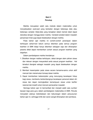 27
Bab IV
Penutup
Matriks merupakan salah satu metode dalam matematika untuk
menyelesaikan soal-soal yang berkaitan dengan beberapa data atau
beberapa variabel. Data-data yang tersajikan dalam bentuk tabel dapat
dianalisa dengan menggunakan matriks. Variabel-variabel dalam masalah
persamaan linier juga dapat diselesaikan dengan matriks.
Pada bahan ajar matriks ini contoh-contoh penerapan dalam
kehidupan sehari-hari belum semua diberikan pada semua program
keahlian di SMK tetapi hanya diberikan sebagian saja dan diharapkan
peserta diklat dapat memberikan contoh sesuai program keahlian yang
diajarkan.
Dalam pembelajaran matriks hendaknya:
1. Dikaitkan dengan realitas kehidupan, dekat dengan alam pikiran siswa
dan relevan dengan masyarakat serta sesuai program keahlian . Hal
tersebut diangkat sebagai masalah yang dapat diselesaikan dengan
matriks.
2. Memberi kesempatan pada siswa secara bersama-sama untuk aktif
mencari dan menemukan konsep dasar matriks.
3. Dapat memberikan keterampilan yang menunjang kecakapan hidup
bagi siswa, membantu berkembangnya kecakapan personal dalam diri
siswa dan dapat meningkatkan kemampuan siswa untuk berfikir
rasional dan kreatif untuk mencari pemecahan masalah.
Semoga bahan ajar ini bermanfaat dan menjadi salah satu sumber
bacaan bagi para guru dalam pembelajaran matematika di SMK. Penulis
menyadari adanya keterbatasan dan kekurangan dalam penyusunan
bahan ajar ini, sehingga kritik dan saran sangat diharapkan dari pembaca.
 