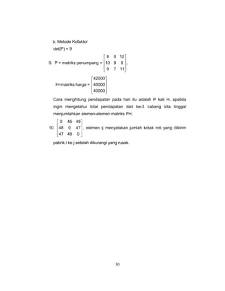 30
b. Metode Kofaktor
det(P) = 9
9. P = matriks penumpang =
⎥
⎥
⎥
⎦
⎤
⎢
⎢
⎢
⎣
⎡
1170
0910
1208
,
H=matriks harga =
⎥
⎥
⎥
⎦
⎤
⎢
⎢
⎢
⎣
⎡
40000
45000
42000
Cara menghitung pendapatan pada hari itu adalah P kali H, apabila
ingin mengetahui total pendapatan dari ke-3 cabang kita tinggal
menjumlahkan elemen-elemen matriks PH.
10.
⎥
⎥
⎥
⎦
⎤
⎢
⎢
⎢
⎣
⎡
04847
47048
49460
, elemen ij menyatakan jumlah kotak roti yang dikirim
pabrik i ke j setelah dikurangi yang rusak.
 