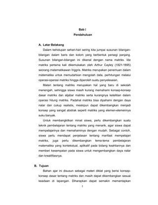 1
Bab Ι
Pendahuluan
A. Latar Belakang
Dalam kehidupan sehari-hari sering kita jumpai susunan bilangan-
bilangan dalam baris dan kolom yang berbentuk persegi panjang.
Susunan bilangan-bilangan ini dikenal dengan nama matriks. Ide
matriks pertama kali dikemukakan oleh Arthur Cayley (1821-1895)
seorang matematikawan Inggris. Matriks merupakan penemuan dalam
matematika untuk memudahkan mengolah data, perhitungan melalui
operasi-operasi matriks hingga diperoleh suatu penyelesaian.
Materi tentang matriks merupakan hal yang baru di sekolah
menengah, sehingga siswa masih kurang memahami konsep-konsep
dasar matriks dan aljabar matriks serta kurangnya ketelitian dalam
operasi hitung matriks. Padahal matriks bisa dipahami dengan daya
nalar dan cukup realistis, meskipun dapat dikembangkan menjadi
konsep yang sangat abstrak seperti matriks yang elemen-elemennya
suku banyak.
Untuk membangkitkan minat siswa, perlu dikembangkan suatu
teknik pembelajaran tentang matriks yang menarik, agar siswa dapat
mempelajarinya dan memahaminya dengan mudah. Sebagai contoh,
siswa perlu mendapat penjelasan tentang manfaat mempelajari
matriks, juga perlu dikembangkan tema-tema pembelajaran
matematika yang kontekstual, aplikatif pada bidang keahliannya dan
memberi kesempatan pada siswa untuk mengembangkan daya nalar
dan kreatifitasnya.
B. Tujuan
Bahan ajar ini disusun sebagai materi diklat yang berisi konsep-
konsep dasar tentang matriks dan masih dapat dikembangkan sesuai
keadaan di lapangan. Diharapkan dapat semakin memantapkan
 