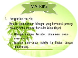 MATRIKS

1. Pengertian matriks
   Matriks ialah susunan bilangan yang berbentuk persegi
   panjang diatur menurut baris dan kolom (lajur).
  o Bilangan-bilangan tersebut dinamakan unsur-
     unsur matriks.
  o Susunan unsur-unsur matriks itu dibatasi dengan
    tanda kurung.
 