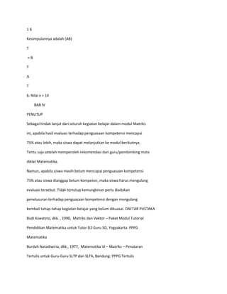 16

Kesimpulannya adalah (AB)

T

=B

T

A

T

6. Nilai x = 14

     BAB IV

PENUTUP

Sebagai tindak lanjut dari seluruh kegiatan belajar dalam modul Matriks

ini, apabila hasil evaluasi terhadap penguasaan kompetensi mencapai

75% atau lebih, maka siswa dapat melanjutkan ke modul berikutnya.

Tentu saja setelah memperoleh rekomendasi dari guru/pembimbing mata

diklat Matematika.

Namun, apabila siswa masih belum mencapai penguasaan kompetensi

75% atau siswa dianggap belum kompeten, maka siswa harus mengulang

evaluasi tersebut. Tidak tertutup kemungkinan perlu diadakan

penelusuran terhadap penguasaan kompetensi dengan mengulang

kembali tahap-tahap kegiatan belajar yang belum dikuasai. DAFTAR PUSTAKA

Budi Koestoro, dkk. , 1990, Matriks dan Vektor – Paket Modul Tutorial

Pendidikan Matematika untuk Tutor D2 Guru SD, Yogyakarta: PPPG

Matematika

Burdah Natadiwiria, dkk., 1977, Matematika VI – Matriks – Penataran

Tertulis untuk Guru-Guru SLTP dan SLTA, Bandung: PPPG Tertulis
 