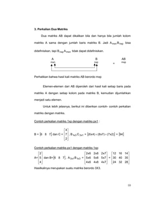 3. Perkalian Dua Matriks
Dua matriks AB dapat dikalikan bila dan hanya bila jumlah kolom
matriks A sama dengan jumlah baris matriks B. Jadi A mxn B nxp bisa
didefinisikan, tapi B nxp A mxn tidak dapat didefinisikan.
A

B

AB

mxn

nxp

mxp

=

Perhatikan bahwa hasil kali matriks AB berordo mxp
Elemen-elemen dari AB diperoleh dari hasil kali setiap baris pada
matriks A dengan setiap kolom pada matriks B, kemudian dijumlahkan
menjadi satu elemen.
Untuk lebih jelasnya, berikut ini diberikan contoh- contoh perkalian
matriks dengan matriks.
Contoh perkalian matriks 1xp dengan matriks px1 :
4
B = [6 8 7] dan C = 7  , B 1x3 C 3 x1 = [(6 x 4) + (8 x7) + (7 x 2)] = [94]
 
2
 
Contoh perkalian matriks px1 dengan matriks 1xp:
 2x 6 2 x8 2 x7 
2
12 16 14 
5 x 6 5 x8 5 x7  = 30 40 35 
5  dan B= [6 8 7] , A
A=  
3 x1 B 1x3 = 



 4 x 6 4 x8 4 x7
4
24 32 28


 


Hasilkalinya merupakan suatu matriks berordo 3X3.

10

 