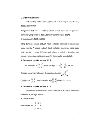 C. Determinan Matriks
Untuk setiap matriks persegi terdapat suatu bilangan tertentu yang
disebut determinan.
Pengertian Determinan matriks adalah jumlah semua hasil perkalian
elementer yang bertanda dari A dan dinyatakan dengan det(A).
(Howard Anton, 1991 : hal 67)
Yang diartikan dengan sebuah hasil perkalian elementer bertanda dari
suatu matriks A adalah sebuah hasil perkalian elementer pada suatu
kolom dengan +1 atau -1. Untuk lebih jelasnya, berikut ini diuraikan cara
mencari determinan matriks berordo 2x2 dan matriks berordo 3x3.
1. Determinan matriks berordo 2 X 2
a
a b
Jika matriks A = 
 maka det (A) = A = c
c d

b
= ad−bc
d

a b
Sebagai pengingat ketentuan di atas diperoleh dari 

c d
8 4
8 4
Contoh: P = 
 , maka det(P) = P = 3 4 = (8x4)-(4x3) = 20
3 4
2. Determinan matriks berordo 3 X 3
Untuk mencari determinan matriks berordo 3 X 3 dapat digunakan
dua metode, sebagai berikut :
a. Metode Sarrus
p q r 
Jika matriks B =  s t u


v w x 


12

 