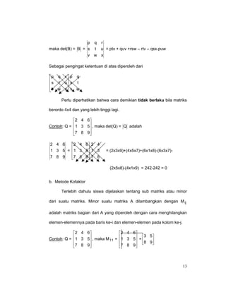 p

q

r

maka det(B) = B = s t u = ptx + quv +rsw – rtv – qsx-puw
v w x
Sebagai pengingat ketentuan di atas diperoleh dari
p q r  p q
 s t u s t


v w x  v w


Perlu diperhatikan bahwa cara demikian tidak berlaku bila matriks
berordo 4x4 dan yang lebih tinggi lagi.
2 4 6 
Contoh: Q =  1 3 5 , maka det(Q) = Q adalah


7 8 9


2 4 6
2 4 6  2 4
1 3 5 = 1 3 5 1 3


7 8 9 7 8
7 8 9



= (2x3x9)+(4x5x7)+(6x1x8)-(6x3x7)-

(2x5x8)-(4x1x9) = 242-242 = 0
b. Metode Kofaktor
Terlebih dahulu siswa dijelaskan tentang sub matriks atau minor
dari suatu matriks. Minor suatu matriks A dilambangkan dengan M ij
adalah matriks bagian dari A yang diperoleh dengan cara menghilangkan
elemen-elemennya pada baris ke-i dan elemen-elemen pada kolom ke-j.
2 4 6 
2 4 6 
 1 3 5 , maka M =  1 3 5 = 3 5
Contoh: Q = 
11

 8 9


7 8 9
7 8 9 





13

 