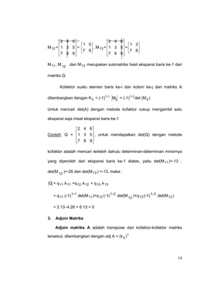2 4 6 
M 12 =  1 3 5 =


7 8 9



2 4 6 
 1 5
  1 3

7 9 , M 13 =  1 3 5 = 7 8



7 8 9 



M 11 , M 12 dan M 13 merupakan submatriks hasil ekspansi baris ke-1 dari
matriks Q.
Kofaktor suatu elemen baris ke-i dan kolom ke-j dari matriks A
i+ j
Mij = (-1) i+ j det (M ij )
dilambangkan dengan K ij = (-1)

Untuk mencari det(A) dengan metode kofaktor cukup mengambil satu
ekspansi saja misal ekspansi baris ke-1
2 4 6 
Contoh: Q =  1 3 5 , untuk mendapatkan det(Q) dengan metode


7 8 9


kofaktor adalah mencari terlebih dahulu determinan-determinan minornya
yang diperoleh dari ekspansi baris ke-1 diatas, yaitu det(M 11 )=-13 ,
det(M 12 )=-26 dan det(M 13 ) =-13, maka :
Q = q 11 .k 11 +q 12 .k 12 + q 13 .k 13
= q 11 .(-1) 1+1 det(M 11 )+q 12 (-1) 1+ 2 det(M 12 )+q 13 (-1) 1+ 3 det(M 13 )
= 2.13−4.26 + 6.13 = 0
3.

Adjoin Matriks
Adjoin matriks A adalah transpose dari kofaktor-kofaktor matriks

tersebut, dilambangkan dengan adj A = (k ij )

t

14

 