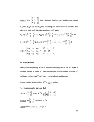 2 4 6 
Contoh: Q =  1 3 5 telah diketahui dari hitungan sebelumnya bahwa


7 8 9


k 11 =13, k 12 =−26 dan k 13 =13 sekarang kita hanya mencari kofaktor dari
ekspansi baris ke-2 dan ekspansi baris ke-3, yaitu :
k 21 =(-1)

2+1 4

k 31=(-1) 3+1

6
2 6
2 4
=−12, k 22 =(-1) 2+ 2
=24, k 23 =(-1) 2+ 3
=−12
8 9
7 9
7 8

4 6
2 6
2 4
=2, k 32 =(-1) 3+ 2
=−4, k 33 =(-1) 3+ 3
=2
3 5
1 5
1 3

 k11 k 21 k 31   13 − 12 2 
Adj A = k12 k 22 k 32  = − 26 24 − 4

 

k13 k 23 k 33   13 − 12 2 

 


D. Invers Matriks
Matrks-matriks persegi A dan B sedemikian hingga AB = BA = I maka A
disebut insvers B ditulis B-1 dan sebaliknya B adalah invers A ditulis A-1
sehingga berlaku AA −1 = A −1 A = I, dimana I matriks identitas.
Invers matriks A dirumuskan A −1 =
1.

1
.Adj(A)
det(A)

Invers matriks berordo 2x2

a b
1
−1
Jika A = 
 , maka A = det( A )
c d

 d − b
− c a 



5 3
−1
Contoh: A= 
 , tentukan A !
3 2
Jawab: det(A) = (5x2) − (3x3) = 1
15

 