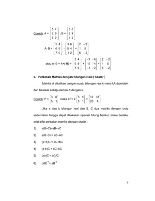 5 4 
Contoh: A =  6 9  , B =


7 0 



3 6 
5 4 


1 2



5 4  3 6 
 2 − 2
 6 9  −  5 4  = 1 5 
A−B = 
 



7 0  1 2 
 6 − 2
 




5 4 
− 3 − 6 2 − 2
 6 9  + − 5 − 4 =  1 5 
atau A−B = A+(-B) = 

 


7 0 
 − 1 − 2 6 − 2


 


2. Perkalian Matriks dengan Bilangan Real ( Skalar )
Matriks A dikalikan dengan suatu bilangan real k maka kA diperoleh
dari hasilkali setiap elemen A dengan k.
3 8
Contoh: P = 
 maka 4P= 4
5 1

3 8
12 32
5 1 = 20 4 





Jika a dan b bilangan real dan B, C dua matriks dengan ordo
sedemikian hingga dapat dilakukan operasi hitung berikut, maka berlaku
sifat-sifat perkalian matriks dengan skalar :
1)

a(B+C)=aB+aC

2)

a(B−C) = aB−aC

3)

(a+b)C = aC+bC

4)

(a-b)C = aC−bC

5)

(ab)C = a(bC)

6)

T
T
(aB) = aB

9

 