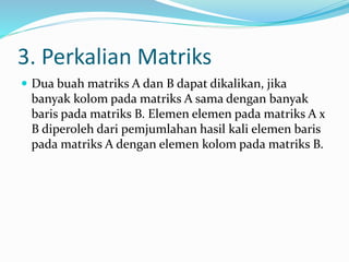 3. Perkalian Matriks 
 Dua buah matriks A dan B dapat dikalikan, jika 
banyak kolom pada matriks A sama dengan banyak 
baris pada matriks B. Elemen elemen pada matriks A x 
B diperoleh dari pemjumlahan hasil kali elemen baris 
pada matriks A dengan elemen kolom pada matriks B. 
 