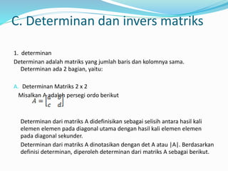 C. Determinan dan invers matriks 
1. determinan 
Determinan adalah matriks yang jumlah baris dan kolomnya sama. 
Determinan ada 2 bagian, yaitu: 
A. Determinan Matriks 2 x 2 
Misalkan A adalah persegi ordo berikut 
Determinan dari matriks A didefinisikan sebagai selisih antara hasil kali 
elemen elemen pada diagonal utama dengan hasil kali elemen elemen 
pada diagonal sekunder. 
Determinan dari matriks A dinotasikan dengan det A atau |A|. Berdasarkan 
definisi determinan, diperoleh determinan dari matriks A sebagai berikut. 
 