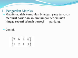 1. Pengertian Matriks 
 Matriks adalah kumpulan bilangan yang tersusun 
menurut baris dan kolom tampak sedemikian 
hingga seperti sebuah persegi panjang. 
 Contoh: 
 
