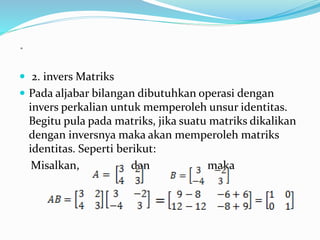  2. invers Matriks 
 Pada aljabar bilangan dibutuhkan operasi dengan 
invers perkalian untuk memperoleh unsur identitas. 
Begitu pula pada matriks, jika suatu matriks dikalikan 
dengan inversnya maka akan memperoleh matriks 
identitas. Seperti berikut: 
Misalkan, dan maka 
= 
 