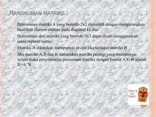 RANGKUMAN MATRIKS
1. Determinan matriks A yang berordo 2x2 diperoleh dengan mengurangkan
hasil kali elemen-elemen pada diagonal ke dua
2. Determinan dari matriks yang berordo 3x3 dapat dicari menggunakan
suatu metode sarrus
3. Matriks A dikatakan mempunyai invers jika terdapat matriks B
4. Jika matriks A,X dan B merupakan matriks persegi yang mempunyai
invers maka penyelesaian persamaan matriks dengan bentuk AX=B adalah
X=A¯¹B