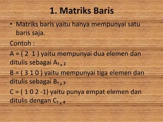 1. Matriks Baris
• Matriks baris yaitu hanya mempunyai satu
baris saja.
Contoh :
A = ( 2 1 ) yaitu mempunyai dua elemen dan
ditulis sebagai A₁ x ₂
B = ( 3 1 0 ) yaitu mempunyai tiga elemen dan
ditulis sebagai B₁ x ₃
C = ( 1 0 2 -1) yaitu punya empat elemen dan
ditulis dengan C₁ x ₄
 