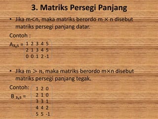 3. Matriks Persegi Panjang
• Jika m<n, maka matriks berordo m × n disebut
matriks persegi panjang datar.
Contoh :
A₃x₅ =
• Jika m > 𝑛, maka matriks berordo m×n disebut
matriks persegi panjang tegak.
Contoh:
B ₃x₅ =
1 2 3 4 5
2 1 3 4 5
0 0 1 2 -1
1 2 0
2 1 0
3 3 1
4 4 2
5 5 -1
 