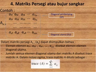4. Matriks Persegi atau bujur sangkar
Contoh :
An =
a₁₁ a₁₂ a₁₃ ⋯ 𝑎₁n
a₂₁ a₂₂ a₂₃ ⋯ a₂n
⋯ ⋯ ⋯ ⋯ ⋯
⋯ ⋯ ⋯ ⋯ ⋯
an₁ an₂ an₃ ⋯ anm
Diagonal pendamping
(DP)
Diagonal utama (DU)
Dalam matriks persegi An = (aij) dapat disimpulkan bahwa :
- Elemen elemen a₁₁ , a₂₂ , a₃₃ , ... , anm disebut elemen elemen
diagonal utama.
- Jumlah semua elemen diagonal utama dari matriks A disebut trace
matriks A. Dalam notasi sigma, trace matriks A ditulis sebagai :
 