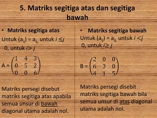 5. Matriks segitiga atas dan segitiga
bawah
• Matriks segitiga atas
Untuk (aij) = aij, untuk i ≤j
0, untuk i> j
A =
1 4 3
0 5 2
0 0 6
Matriks persegi disebut
matriks segitiga atas apabila
semua unsur di bawah
diagonal utama adalah nol.
• Matriks segitiga bawah
Untuk (aij) = aij, untuk i <j
0, untuk i≥ j
B =
2 0 0
6 3 0
4 1 5
Matriks persegi disebit
matriks segitiga bawah bila
semua unsur di atas diagonal
utama adalah nol.
 