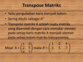 Transpose Matriks
• Yaitu pengubahan baris menjadi kolom.
• Sering ditulis sebagai AT.
• Transpose matriks A adalah suatu matriks
yang diperoleh dengan cara menukar elemen
pada setiap baris matriks A menjadi elemen
pada setiap kolom matriks transposenya.
Misal A =
1 3
2
4
5
7
maka At =
1 2 4
3 5 7
⋯
 