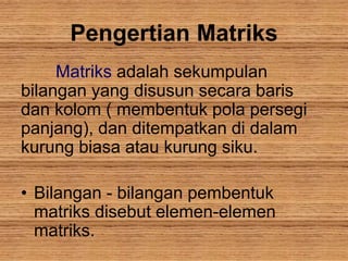 Pengertian Matriks
Matriks adalah sekumpulan
bilangan yang disusun secara baris
dan kolom ( membentuk pola persegi
panjang), dan ditempatkan di dalam
kurung biasa atau kurung siku.
• Bilangan - bilangan pembentuk
matriks disebut elemen-elemen
matriks.
 
