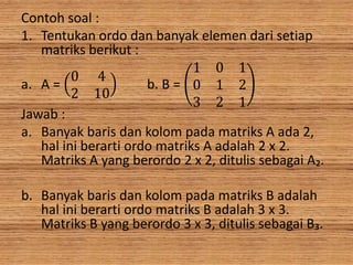 Contoh soal :
1. Tentukan ordo dan banyak elemen dari setiap
matriks berikut :
a. A =
0 4
2 10
b. B =
1 0 1
0 1 2
3 2 1
Jawab :
a. Banyak baris dan kolom pada matriks A ada 2,
hal ini berarti ordo matriks A adalah 2 x 2.
Matriks A yang berordo 2 x 2, ditulis sebagai A₂.
b. Banyak baris dan kolom pada matriks B adalah
hal ini berarti ordo matriks B adalah 3 x 3.
Matriks B yang berordo 3 x 3, ditulis sebagai B₃.
 