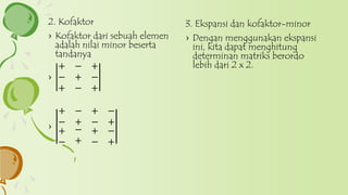 3. Ekspansi dan kofaktor-minor
› Dengan menggunakan ekspansi
ini, kita dapat menghitung
determinan matriks berordo
lebih dari 2 x 2.
2. Kofaktor
› Kofaktor dari sebuah elemen
adalah nilai minor beserta
tandanya
›
+ − +
− + −
+ − +
›
+ − + −
− + − +
+
−
−
+
+ −
− +
 