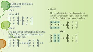 › Sifat 2
Jika ada semua elemen pada baris atau
pada kolom dari sebuah determinan
sama dengan nol.
0 0 0
𝑎 𝑏 𝑐
𝑑 𝑒 𝑓
= 0 atau
𝑎 𝑑 0
𝑏 𝑒 0
𝑐 𝑓 0
= 0
1.2.4 Sifat-sifat determinan
matriks persegi
› Sifat 1
𝐴 = 𝐴 𝑇
𝑎 𝑏 𝑐
𝑑 𝑒 𝑓
𝑔 ℎ 𝑖
=
𝑎 𝑑 𝑔
𝑏 𝑒 ℎ
𝑐 𝑓 𝑖
› Sifat 3
Jika dua baris (atau dua kolom) dari
sebuah determinan saling ditukar, maka
tanda dari determinan akan berubah.
𝑎 𝑏 𝑐
𝑑 𝑒 𝑓
𝑔 ℎ 𝑖
= (−)
𝑔 ℎ 𝑖
𝑑 𝑒 𝑓
𝑎 𝑏 𝑐
atau
𝑎 𝑏 𝑐
𝑑 𝑒 𝑓
𝑔 ℎ 𝑖
= (−)
𝑎 𝑐 𝑏
𝑑 𝑒 𝑓
𝑔 𝑖 ℎ
 