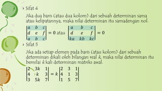 › Sifat 4
Jika dua baris (atau dua kolom) dari sebuah determinan sama
atau kelipatannya, maka nilai determinan itu samadengan nol.
𝑎 𝑏 𝑐
𝑑 𝑒 𝑓
𝑎 𝑏 𝑐
= 0 atau
𝑎 𝑏 𝑐
𝑑 𝑒 𝑓
𝑘𝑎 𝑘𝑏 𝑘𝑐
= 0
› Sifat 5
Jika ada setiap elemen pada baris (atau kolom) dari sebuah
determinan dikali oleh bilangan real k, maka nilai determinan itu
bernilai k kali determinan matriks awal.
2 3𝑘 1
4 𝑘 3
3 5𝑘 7
= 𝑘
2 3 1
4 1 3
1 5 7
 