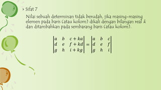 › Sifat 7
Nilai sebuah determinan tidak berudah, jika masing-masing
elemen pada baris (atau kolom) dikali dengan bilangan real k
dan ditambahkan pada sembarang baris (atau kolom).
𝑎 𝑏 𝑐 + 𝑘𝑎
𝑑 𝑒 𝑓 + 𝑘𝑑
𝑔 ℎ 𝑖 + 𝑘𝑔
=
𝑎 𝑏 𝑐
𝑑 𝑒 𝑓
𝑔 ℎ 𝑖
 