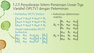 › Ketentuan determinan
matriks.
𝐷 𝑥 =
𝑏1 𝑎12 𝑎13
𝑏2 𝑎22 𝑎23
𝑏3 𝑎32 𝑎33
,
𝐷 𝑦 =
𝑎11 𝑏1 𝑎13
𝑎21 𝑏2 𝑎23
𝑎31 𝑏3 𝑎33
› Perhatikan SPLTV berikut.
𝑎11 𝑥 + 𝑎12 𝑦 + 𝑎13 𝑧 = 𝑏1
𝑎21 𝑥 + 𝑎22 𝑦 + 𝑎23 𝑧 = 𝑏2
𝑎31 𝑥 + 𝑎32 𝑦 + 𝑎33 𝑧 = 𝑏3
Model matematika SPLTV
berbentuk.
𝑎11 𝑎12 𝑎13
𝑎21 𝑎22 𝑎23
𝑎31 𝑎32 𝑎33
𝑥
𝑦
𝑧
=
𝑏1
𝑏2
𝑏3
1.2.5 Penyelesaian Sistem Persamaan Linear Tiga
Variabel (SPLTV) dengan Determinan.
 