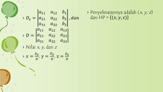 › Penyelesaiannya adalah (x, y, z)
dan HP = (𝑥, 𝑦, 𝑧)› 𝐷𝑧 =
𝑎11 𝑎12 𝑏1
𝑎21 𝑎22 𝑏2
𝑎31 𝑎32 𝑏3
, 𝑑𝑎𝑛
› 𝐷 =
𝑎11 𝑎12 𝑎13
𝑎21 𝑎22 𝑎23
𝑎31 𝑎32 𝑎33
› Nilai x, y, dan z
› 𝑥 =
𝐷 𝑥
𝐷
, y =
𝐷 𝑦
𝐷
, z =
𝐷 𝑧
𝐷
 
