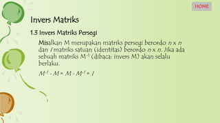 1.3 Invers Matriks Persegi
Misalkan M merupakan matriks persegi berordo n x n
dan I matriks satuan (identitas) berordo n x n. Jika ada
sebuah matriks M-1 (dibaca: invers M) akan selalu
berlaku.
M-1  M = M  M-1 = I
Invers Matriks
HOME
 