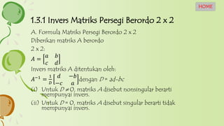 A. Formula Matriks Persegi Berordo 2 x 2
Diberikan matriks A berordo
2 x 2:
𝐴 =
𝑎 𝑏
𝑐 𝑑
Invers matriks A ditentukan oleh:
𝐴−1
=
1
𝐷
𝑑 −𝑏
−𝑐 𝑎
dengan D = ad-bc
(i) Untuk D  0, matriks A disebut nonsingular berarti
mempunyai invers.
(ii) Untuk D = 0, matriks A disebut singular berarti tidak
mempunyai invers.
1.3.1 Invers Matriks Persegi Berordo 2 x 2
HOME
 