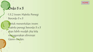 1.3.2 Invers Matriks Persegi
Berordo 3 x 3
Untuk menentukan invers
matriks persegi berordo 3 x 3
akan lebih mudah jika kita
menggunakan eliminasi
Gauss-Jordan.
Ordo 3 x 3
HOME
 