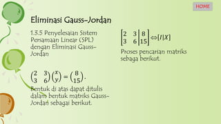 2 3
3 6
8
15
 𝐼 𝑋
Proses pencarian matriks
sebaga berikut.
1.3.5 Penyelesaian Sistem
Persamaan Linear (SPL)
dengan Eliminasi Gauss-
Jordan
2 3
3 6
𝑥
𝑦 =
8
15
.
Bentuk di atas dapat ditulis
dalam bentuk matriks Gauss-
Jordan sebagai berikut.
Eliminasi Gauss-Jordan
HOME
 