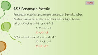 1.3.3 Persamaan Matriks
HOME
Persamaan matriks sama seperti persamaan bentuk aljabar.
Bentuk umum persamaan matriks adalah sebagai berikut.
(i) A  X = B  A-1A  X = A-1  B
I  X = A-1  B
X = A-1  B
(ii) X  A = B  X  A  A-1 = B  A-1
X  I = B  A-1
X = B  A-1
 