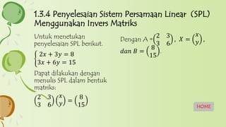 HOME
Dengan A =
2 3
3 6
, 𝑋 =
𝑥
𝑦 ,
𝑑𝑎𝑛 𝐵 =
8
15
.
Untuk menetukan
penyelesaian SPL berikut.
2𝑥 + 3𝑦 = 8
3𝑥 + 6𝑦 = 15
Dapat dilakukan dengan
menulis SPL dalam bentuk
matriks:
2 3
3 6
𝑥
𝑦 =
8
15
1.3.4 Penyelesaian Sistem Persamaan Linear (SPL)
Menggunakan Invers Matriks
 
