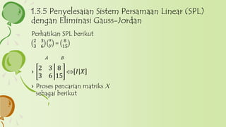 Perhatikan SPL berikut
2 3
3 6
𝑥
𝑦 =
8
15
A B
›
2 3
3 6
8
15
 𝐼 𝑋
› Proses pencarian matriks X
sebagai berikut
1.3.5 Penyelesaian Sistem Persamaan Linear (SPL)
dengan Eliminasi Gauss-Jordan
 
