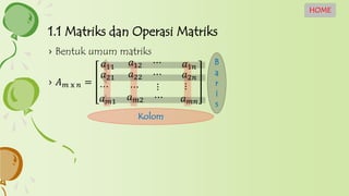 1.1 Matriks dan Operasi Matriks
HOME
› Bentuk umum matriks
› 𝐴 𝑚 x 𝑛 =
𝑎11 𝑎12 ⋯ 𝑎1𝑛
𝑎21
⋯
𝑎22 ⋯
⋯ ⋮
𝑎2𝑛
⋮
𝑎 𝑚1 𝑎 𝑚2 ⋯ 𝑎 𝑚𝑛
Kolom
B
a
r
i
s
 
