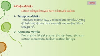 Ordo Matriks
Ditulis sebagai banyak baris x banyak kolom
 Kesamaan Matriks
Dua matriks dikatakan sama jika dan hanya jika satu
matriks merupakan duplikat matriks lainnya.
 Transpose Matriks
Transpose matriks 𝐴 𝑚 x 𝑛 merupakan matriks A yang
diubah kedudukan baris menjadi kolom dan ditulis
sebagai AT.
HOME
 