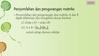 Penjumlahan dan pengurangan matriks
HOME
› Penjumlahan dan pengurangan dua matriks A dan B
dapat dilakukan jika mengikuti aturan berikut.
(i) Ordo (A) = ordo (B)
(ii) A  B = 𝑎𝑖𝑗  𝑏𝑖𝑗 ,
untuk setiap elemen seletak.
 