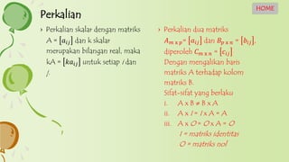 › Perkalian dua matriks
𝐴 𝑚 x 𝑝= 𝑎𝑖𝑗 dan 𝐵𝑝 x 𝑛 = 𝑏𝑖𝑗 ,
diperoleh 𝐶 𝑚 x 𝑛 = 𝑐𝑖𝑗
Dengan mengalikan baris
matriks A terhadap kolom
matriks B.
Sifat-sifat yang berlaku
i. A x B  B x A
ii. A x I = I x A = A
iii. A x O = O x A = O
I = matriks identitas
O = matriks nol
› Perkalian skalar dengan matriks
A = 𝑎𝑖𝑗 dan k skalar
merupakan bilangan real, maka
kA = 𝑘𝑎𝑖𝑗 untuk setiap i dan
j.
Perkalian
HOME
 