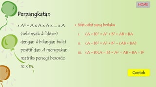 › Sifat-sifat yang berlaku
i. (A + B)2 = A2 + B2 + AB + BA
ii. (A - B)2 = A2 + B2 – (AB + BA)
iii. (A + B)(A – B) = A2 – AB + BA - B2
› Ak = A x A x A x ... x A
(sebanyak k faktor)
dengan k bilangan bulat
positif dan A merupakan
matriks persegi berordo
m x m.
Perpangkatan
HOME
Contoh
 