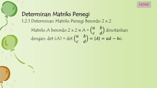 1.2.1 Determinan Matriks Persegi Berordo 2 x 2
Matriks A berordo 2 x 2  A =
𝑎 𝑏
𝑐 𝑑
dinotasikan
dengan: det (A) = det
𝑎 𝑏
𝑐 𝑑
= 𝐴 = 𝑎𝑑 − 𝑏𝑐.
Determinan Matriks Persegi
HOME
 