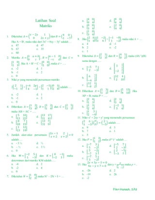 Fikri Hansah, S.Pd
Latihan Soal
Matriks
1. Diketahui 𝐴 = (
𝑥 − 2𝑦 1
0 2𝑥 + 𝑦
) dan 𝐵 = (
4 0
1 −7
).
Jika A = Bt
, maka nilai dari 3x2
+ 8xy – 3y2
adalah …
a. 87 d. 47
b. 67 e. 33
c. 60
2. Matriks 𝐴 = [
1 𝑎 + 𝑏
𝑏 𝑐
] , 𝐵 = [
𝑎 − 1 0
−𝑐 𝑑
] dan 𝐶 =
[
1 0
1 1
]. Jika A + Bt
= C + [
0 0
1 0
], maka d = ….
a. -2 d. 1
b. -1 e. 2
c. 0
3. Nilai p yang memenuhi persamaan matriks
2[
2 1
−1 3
] + [
−6 2𝑝
4 −1
] = [
2 −1
1 1
] [
0 1
2 4
] adalah ….
a. -2 d. 1
b. -1 e. 2
c. 0
4. Diberikan 𝐴 = [
1 2
3 4
], 𝐵 = [
3 2
1 4
] dan 𝐶 = [
2 5
3 1
]
maka AB + AC = ….
a. [
5 10
13 22
] d. [
13 17
31 41
]
b. [
8 7
18 19
] e. [
13 7
31 9
]
c. [
1 12
13 14
]
5. Jumlah akar-akar persamaan |
2𝑥 − 1 2
𝑥 + 2 𝑥 + 2
| = 0
adalah …
a. - 3 ½ d. ½
b. – ½ e. 3 ½
c. 0
6. Jika 𝑀 = [
−2 5
1 −3
] dan 𝐾 = [
0 −1
−2 3
] maka
determinan dari matriks KM adalah ….
a. -4 d. 2
b. -2 e. 4
c. 0
7. Diketahui 𝑁 = [
1 0
2 3
] maka N2
– 2N + I = …
a. [
4 0
0 4
] d. [
0 0
4 4
]
b. [
0 0
3 4
] e. [
2 0
4 4
]
c. [
1 0
3 4
]
8. Jika [
2 𝑘
1 0
] [
1 −2
3 4
] = [
−1 −8
1 −2
], maka nilai k = …
a. 4 d. -1
b. 2 e. -2
c. 1
9. Diketahui 𝐴 = [
2 1
2 3
] dan 𝐵 = [
4 1
0 2
], maka (4A-1
)(B)
sama dengan ….
a. [
−5 7
2 −3
] d. [
3
1
2
−2
1
2
]
b. [ 6
1
2
−4 1
] e. [
12 4
2 10
]
c. [
12 1
−8 2
]
10. Diberikan 𝐴 = [
1 3
1 2
] dan 𝐵 = [
5 13
4 10
]. Jika
AP = B, maka P = ….
a. [
2 4
1 3
] d. [
2 1
3 4
]
b. [
1 3
2 4
] e. [
−2 1
3 4
]
c. [
1 3
2 −4
]
11. Nilai x2
+ 2xy + y2
yang memenuhi persamaan
(
2 6
1 −3
) (
𝑥
𝑦) = (
2
−5
) adalah ….
a. 9 d. 3
b. 7 e. 1
c. 5
12. Jika 𝑃 = [
1 3
1 2
], maka (P t
)-1
adalah …
a. [
−7 3
5 −2
] d. [
−5 7
2 −3
]
b. [
5 −2
−7 3
] e. [
2 −5
−3 7
]
c. [
−7 5
3 −2
]
13. Jika
2𝑥 + 3𝑦 − 3 = 0
4𝑥 − 𝑦 + 7 = 0
dan y =
𝑝
|2 3
4 −1
|
maka p = .
a. -26 d. 2
b. -19 e. 26
c. -2
 