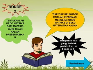 TIAP-TIAP KELOMPOK
CARILAH INFORMASI
MENGENAI ORDO
MATRIKS DI BUKU
MATEMATIKA KALIAN
TENTUKANLAH
ORDO MATRIKS
DARI MATRIKS
YANG TELAH
KALIAN
PRESENTASIKA
N
Berapakah nilai
yang terletak
pada kolom ke
4 baris ke 5?
Pembahasan
RONDE
2
 