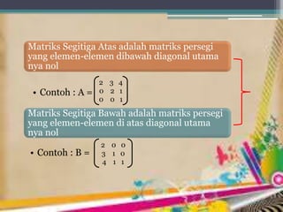 Matriks Segitiga Atas adalah matriks persegi
yang elemen-elemen dibawah diagonal utama
nya nol
• Contoh : A =
Matriks Segitiga Bawah adalah matriks persegi
yang elemen-elemen di atas diagonal utama
nya nol
• Contoh : B =
2 3 4
0 2 1
0 0 1
2 0 0
3 1 0
4 1 1
 