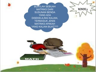 BUATLAH SEBUAH
MATRIKS DARI
SUSUNAN BENDA
YANG ADA
DISEKELILING KALIAN,
TERMASUK JENIS
MATRIKS APAKAH
YANG KALIAN BUAT???
RONDE3
 